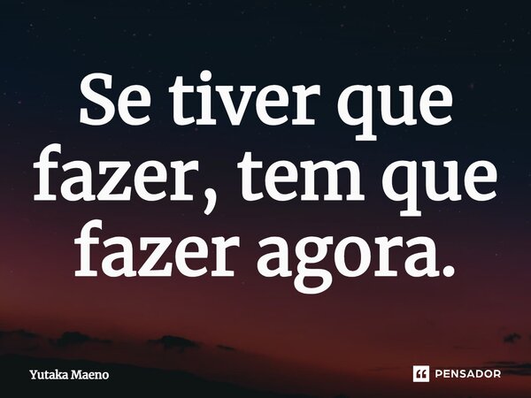 ⁠Se tiver que fazer, tem que fazer agora.... Frase de Yutaka Maeno.