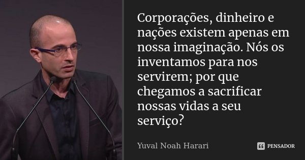 Corporações, dinheiro e nações existem apenas em nossa imaginação. Nós os inventamos para nos servirem; por que chegamos a sacrificar nossas vidas a seu serviço... Frase de Yuval Noah Harari.