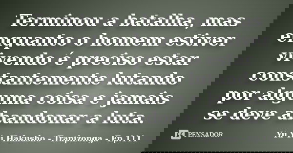 Terminou a batalha, mas enquanto o homem estiver vivendo é preciso estar constantemente lutando por alguma coisa e jamais se deve abandonar a luta.... Frase de Yu Yu Hakusho - Trapizonga - Ep.111.