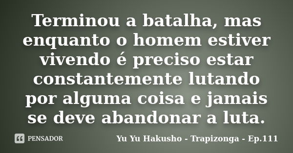 Terminou a batalha, mas enquanto o homem estiver vivendo é preciso estar constantemente lutando por alguma coisa e jamais se deve abandonar a luta.... Frase de Yu Yu Hakusho - Trapizonga - Ep.111.