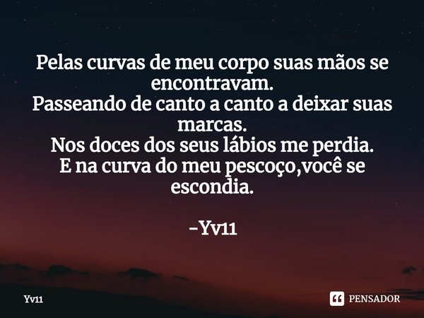 ⁠Pelas curvas de meu corpo suas mãos se encontravam.
Passeando de canto a canto a deixar suas marcas.
Nos doces dos seus lábios me perdia.
E na curva do meu pes... Frase de Yv11.