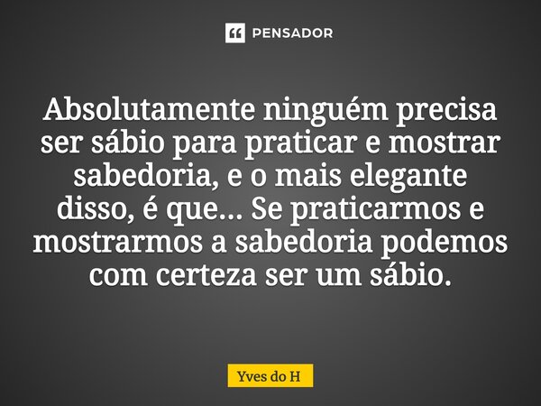 Absolutamente ninguém precisa ser sábio para praticar e mostrar sabedoria, e o mais elegante disso, é que... Se praticarmos e mostrarmos a sabedoria podemos com... Frase de Yves do H.