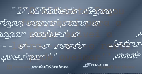 ''O Alfabeto Pegou fogo,corri para a pagar salvei a letra--- e---o resto pode queimar''... Frase de yzabell Nardonee.