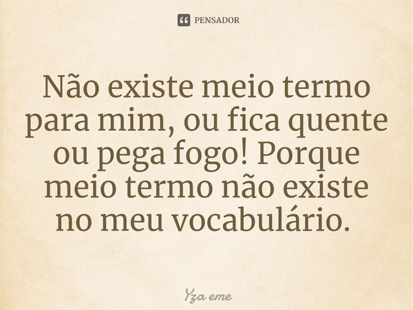 Não existe meio termo para mim, ou fica quente ou pega fogo! Porque meio termo não existe no meu vocabulário. ⁠... Frase de Yza eme.