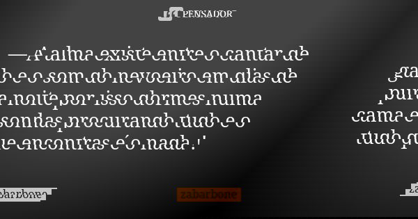 — A alma existe entre o cantar de galo e o som do nevoeiro em dias de pura noite por isso dormes numa cama e sonhas procurando tudo e o tudo que encontras é o n... Frase de zabarbone.