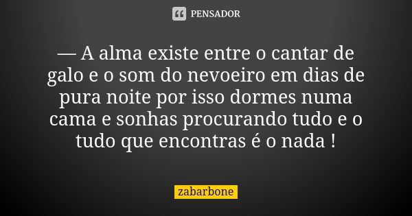 — A alma existe entre o cantar de galo e o som do nevoeiro em dias de pura noite por isso dormes numa cama e sonhas procurando tudo e o tudo que encontras é o n... Frase de zabarbone.