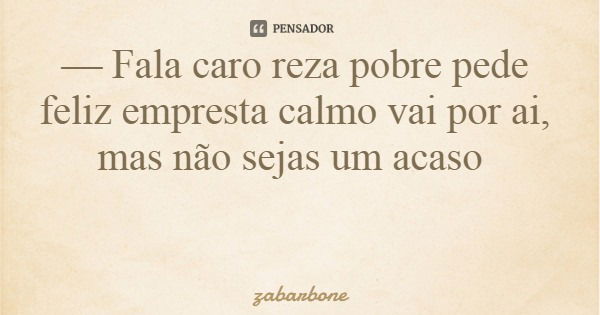 — Fala caro reza pobre pede feliz empresta calmo vai por ai, mas não sejas um acaso... Frase de zabarbone.