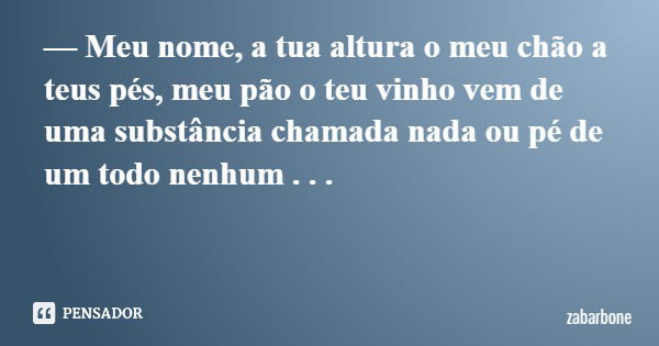 — Meu nome, a tua altura o meu chão a teus pés, meu pão o teu vinho vem de uma substância chamada nada ou pé de um todo nenhum . . .... Frase de zabarbone.