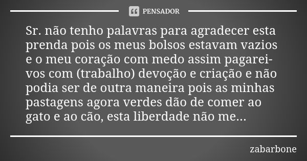 Sr. não tenho palavras para agradecer esta prenda pois os meus bolsos estavam vazios e o meu coração com medo assim pagarei-vos com (trabalho) devoção e criação... Frase de zabarbone.