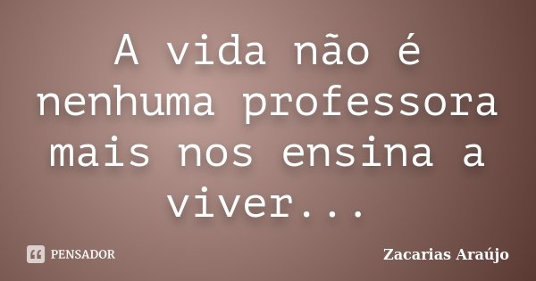 A vida não é nenhuma professora mais nos ensina a viver...... Frase de Zacarias Araújo.