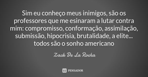 Sim eu conheço meus inimigos, são os professores que me esinaram a lutar contra mim: compromisso, conformação, assimilação, submissão, hipocrisia, brutalidade, ... Frase de Zack De La Rocha.