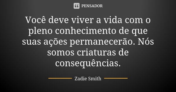 Você deve viver a vida com o pleno conhecimento de que suas ações permanecerão. Nós somos criaturas de consequências.... Frase de Zadie Smith.
