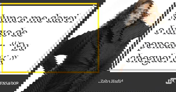 Nunca me darei o luxo de pensar: “Eu cheguei lá.”... Frase de Zaha Hadid.