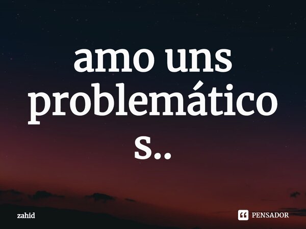 ⁠amo uns problemáticos..... Frase de zahid.