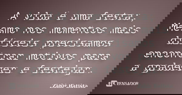 A vida é uma festa; Mesmo nos momentos mais difíceis precisamos encontrar motivos para a gradecer e festejar.... Frase de Zahir Batista.