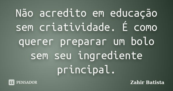 Não acredito em educação sem criatividade. É como querer preparar um bolo sem seu ingrediente principal.... Frase de Zahir Batista.