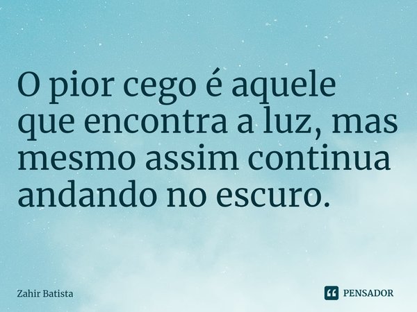 ⁠O pior cego é aquele que encontra a luz, mas mesmo assim continua andando no escuro.... Frase de Zahir Batista.