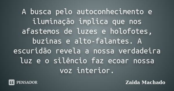 A busca pelo autoconhecimento e iluminação implica que nos afastemos de luzes e holofotes, buzinas e alto-falantes. A escuridão revela a nossa verdadeira luz e ... Frase de Zaida Machado.