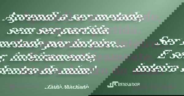 Aprendi a ser metade, sem ser partida. Ser metade por inteiro... E ser, inteiramente, inteira dentro de mim!... Frase de Zaida Machado.