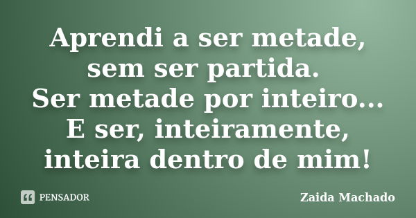 Aprendi a ser metade, sem ser partida. Ser metade por inteiro... E ser, inteiramente, inteira dentro de mim!... Frase de Zaida Machado.