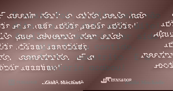 E assim foi: o dito pelo não dito e o não dito pelo dito! Aquilo que deveria ter sido dito ficou contido, restrito, constrito. E a estória acabou!... Frase de Zaida Machado.