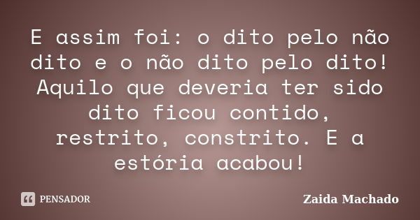 E assim foi: o dito pelo não dito e o não dito pelo dito! Aquilo que deveria ter sido dito ficou contido, restrito, constrito. E a estória acabou!... Frase de Zaida Machado.