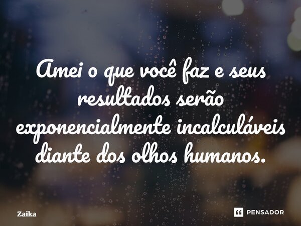 ⁠Amei o que você faz e seus resultados serão exponencialmente incalculáveis diante dos olhos humanos.... Frase de Zaika Capita.