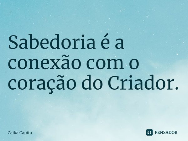 ⁠Sabedoria é a conexão com o coração do Criador.... Frase de Zaika Capita.