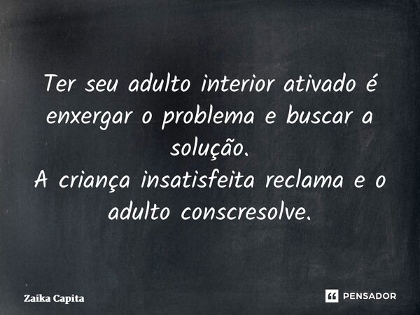 ⁠Ter seu adulto interior ativado é enxergar o problema e buscar a solução. A criança insatisfeita reclama e o adulto consciente resolve.... Frase de Zaika Capita.