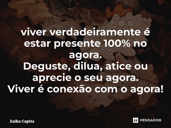 ⁠viver verdadeiramente é estar presente 100% no agora. Deguste, dilua, atice ou aprecie o seu agora. Viver é conexão com o agora!... Frase de Zaika Capita.