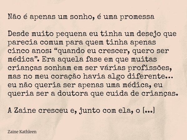 Não é apenas um sonho, é uma promessa Desde muito pequena eu tinha um desejo que parecia comum para quem tinha apenas cinco anos: “quando eu crescer, quero ser ... Frase de Zaine Kathleen.
