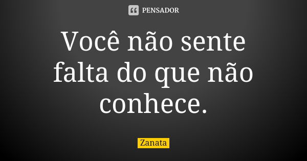 Você não sente falta do que não conhece.... Frase de Zanata.