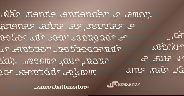Não tente entender o amor, apenas abra as portas e janelas do seu coração e deixe o entrar refrescando a sua vida, mesmo que para uns não faça sentido algum.... Frase de zanno battezzatore.