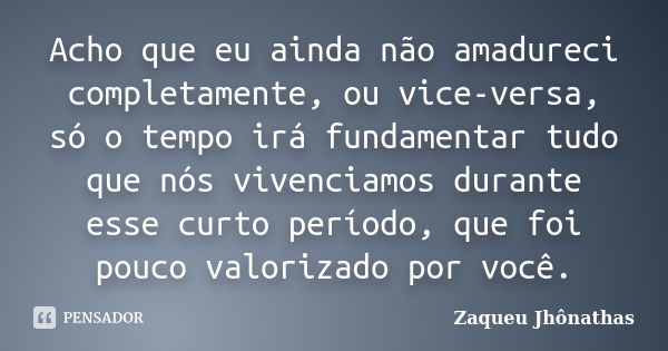 Acho que eu ainda não amadureci completamente, ou vice-versa, só o tempo irá fundamentar tudo que nós vivenciamos durante esse curto período, que foi pouco valo... Frase de Zaqueu Jhônathas.