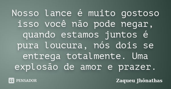 Nosso lance é muito gostoso isso você não pode negar, quando estamos juntos é pura loucura, nós dois se entrega totalmente. Uma explosão de amor e prazer.... Frase de Zaqueu Jhônathas.