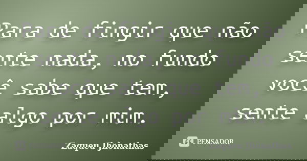 Para de fingir que não sente nada, no fundo você sabe que tem, sente algo por mim.... Frase de Zaqueu Jhônathas.