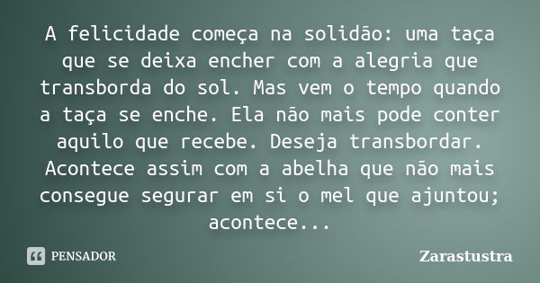 A felicidade começa na solidão: uma taça que se deixa encher com a alegria que transborda do sol. Mas vem o tempo quando a taça se enche. Ela não mais pode cont... Frase de Zarastustra.