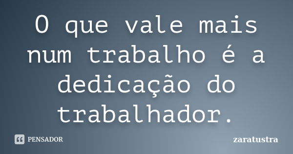 O que vale mais num trabalho é a dedicação do trabalhador.... Frase de Zaratustra.