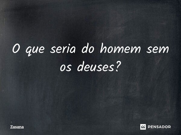 ⁠O que seria do homem sem os deuses?... Frase de Zasana.
