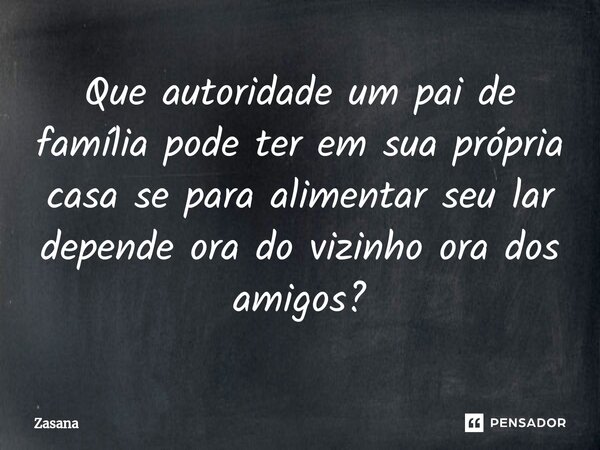 Que autoridade um pai de família pode ter em sua própria casa se para alimentar seu lar depende ora do vizinho ora dos amigos?... Frase de Zasana.