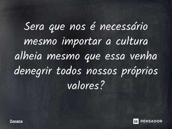 Sera que nos é necessário mesmo importar a cultura alheia mesmo que essa venha denegrir todos nossos próprios valores?... Frase de Zasana.