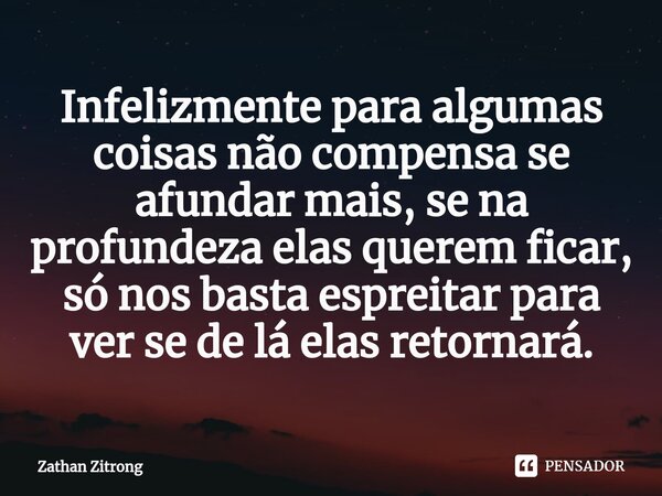 ⁠Infelizmente para algumas coisas não compensa se afundar mais, se na profundeza elas querem ficar, só nos basta espreitar para ver se de lá elas retornará.... Frase de Zathan Zitrong.