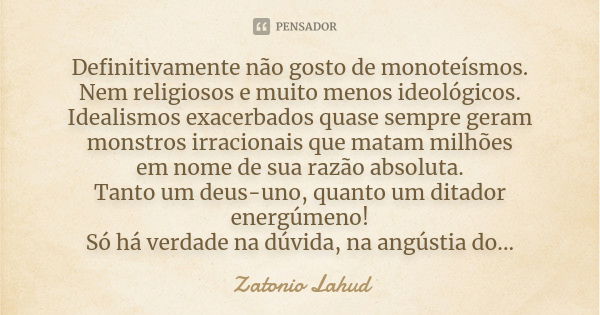 Definitivamente não gosto de monoteísmos. Nem religiosos e muito menos ideológicos. Idealismos exacerbados quase sempre geram monstros irracionais que matam mil... Frase de Zatonio Lahud.