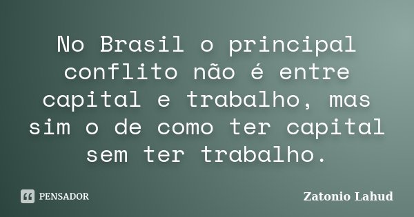 No Brasil o principal conflito não é entre capital e trabalho, mas sim o de como ter capital sem ter trabalho.... Frase de Zatonio Lahud.