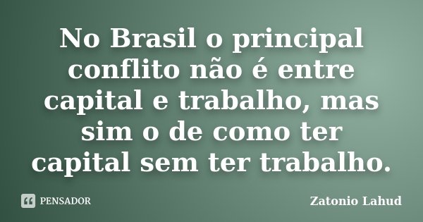 No Brasil o principal conflito não é entre capital e trabalho, mas sim o de como ter capital sem ter trabalho.... Frase de Zatonio Lahud.