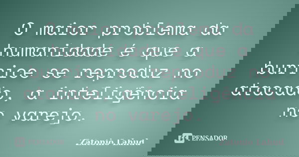 O maior problema da humanidade é que a burrice se reproduz no atacado, a inteligência no varejo.... Frase de Zatonio Lahud.