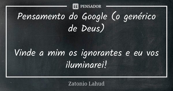 Pensamento do Google (o genérico de Deus) Vinde a mim os ignorantes e eu vos iluminarei!... Frase de Zatonio Lahud.