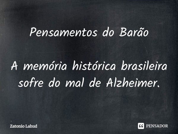 ⁠Pensamentos do Barão A memória histórica brasileira sofre do mal de Alzheimer.... Frase de Zatonio Lahud.