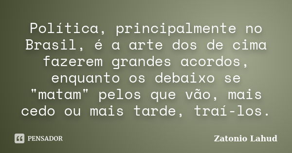 Política, principalmente no Brasil, é a arte dos de cima fazerem grandes acordos, enquanto os debaixo se "matam" pelos que vão, mais cedo ou mais tard... Frase de Zatonio Lahud.