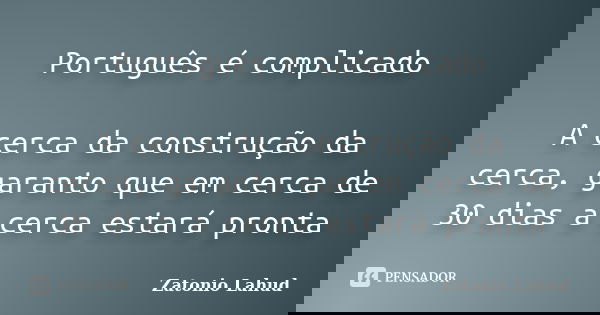 Português é complicado A cerca da construção da cerca, garanto que em cerca de 30 dias a cerca estará pronta... Frase de Zatonio Lahud.